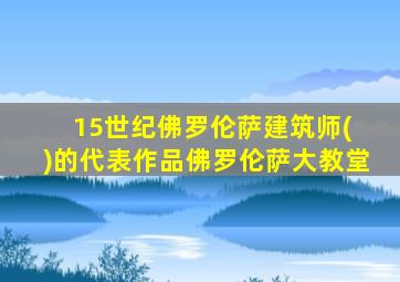 15世纪佛罗伦萨建筑师( )的代表作品佛罗伦萨大教堂